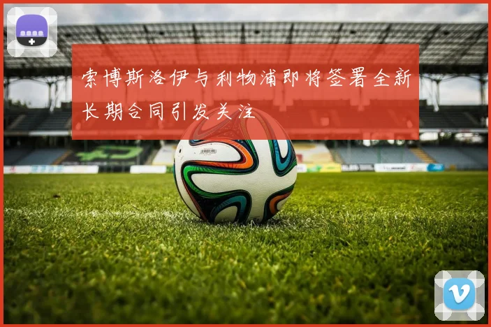 索博斯洛伊与利物浦即将签署全新长期合同引发关注