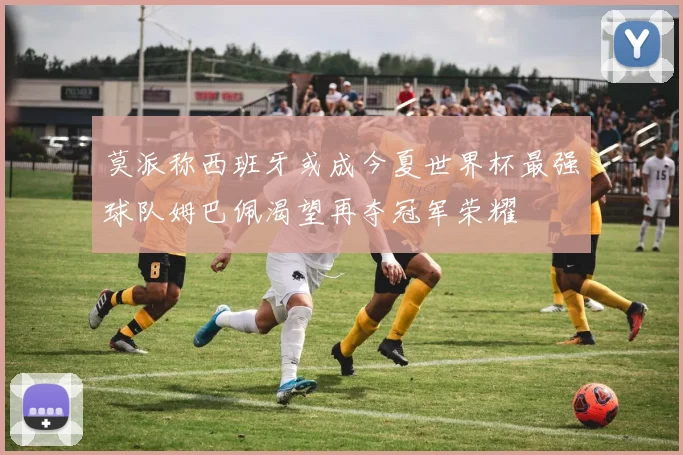 莫派称西班牙或成今夏世界杯最强球队姆巴佩渴望再夺冠军荣耀
