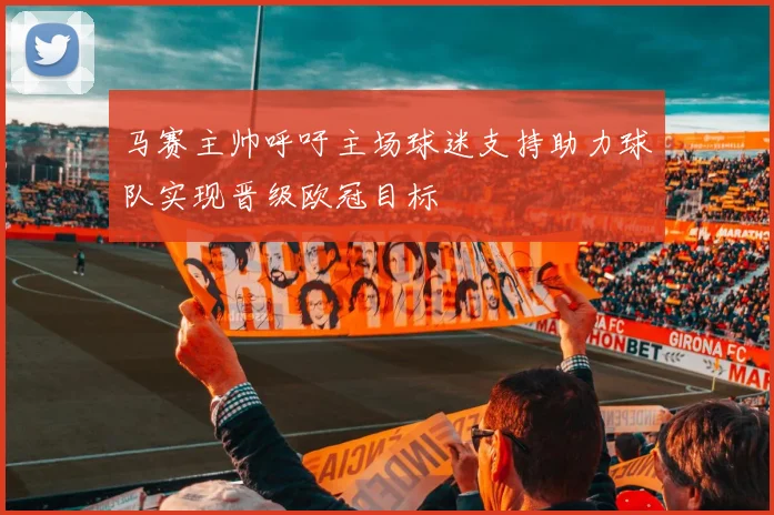 马赛主帅呼吁主场球迷支持助力球队实现晋级欧冠目标
