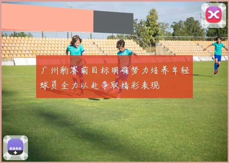 广州豹赛前目标明确努力培养年轻球员全力以赴争取精彩表现