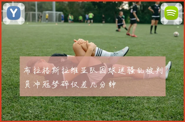 布拉格斯拉维亚队因球迷骚乱被判负冲冠梦碎仅差几分钟