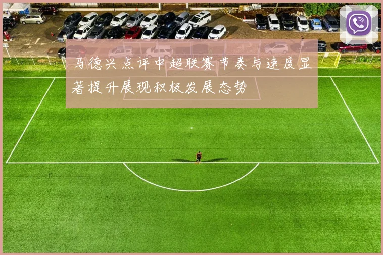 马德兴点评中超联赛节奏与速度显著提升展现积极发展态势