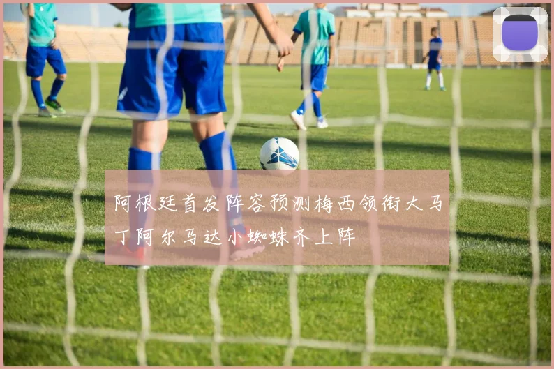 阿根廷首发阵容预测梅西领衔大马丁阿尔马达小蜘蛛齐上阵