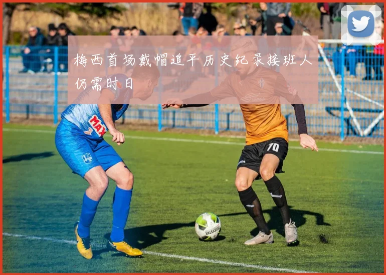 梅西首场戴帽追平历史纪录接班人仍需时日