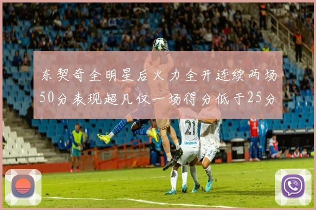 东契奇全明星后火力全开连续两场50分表现超凡仅一场得分低于25分