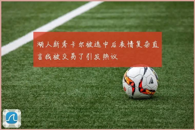 湖人新秀卡尔被选中后表情复杂直言我被交易了引发热议