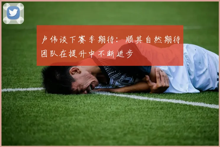 卢伟谈下赛季期待：顺其自然期待团队在提升中不断进步