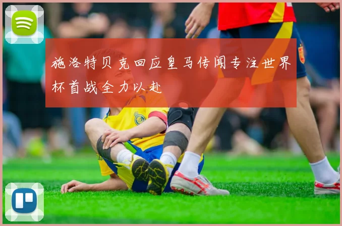 施洛特贝克回应皇马传闻专注世界杯首战全力以赴