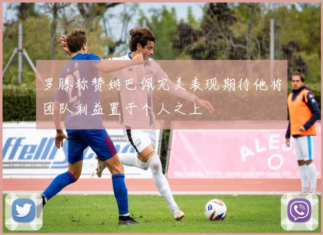 罗滕称赞姆巴佩完美表现期待他将团队利益置于个人之上