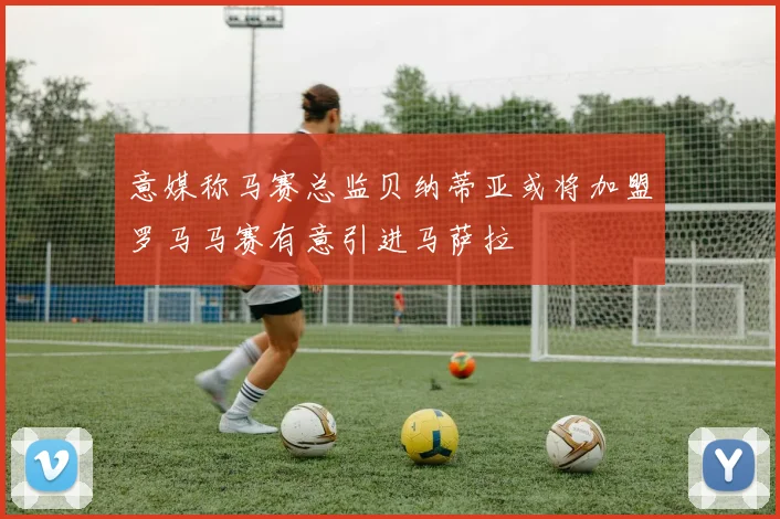 意媒称马赛总监贝纳蒂亚或将加盟罗马马赛有意引进马萨拉