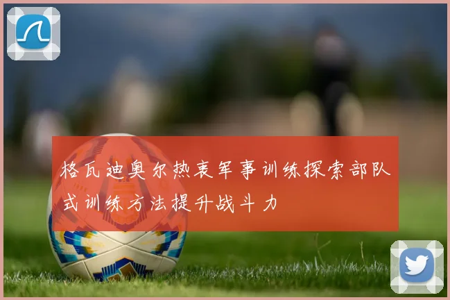 格瓦迪奥尔热衷军事训练探索部队式训练方法提升战斗力