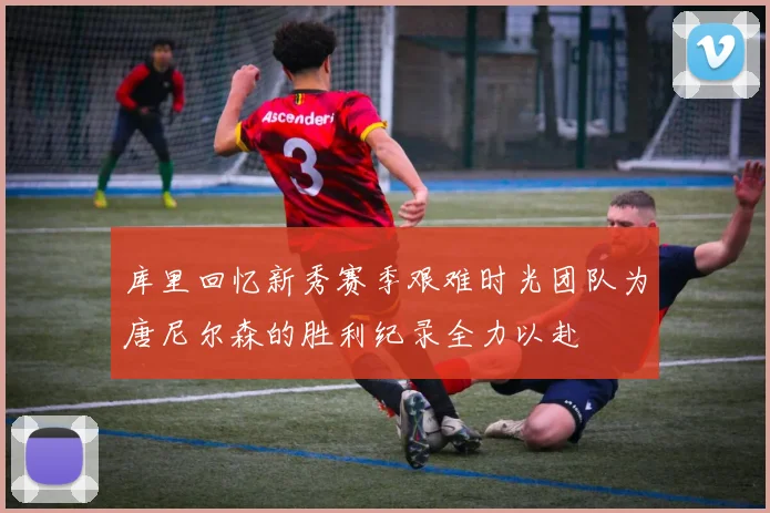 库里回忆新秀赛季艰难时光团队为唐尼尔森的胜利纪录全力以赴