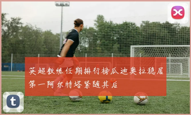 英超教练任期排行榜瓜迪奥拉稳居第一阿尔特塔紧随其后