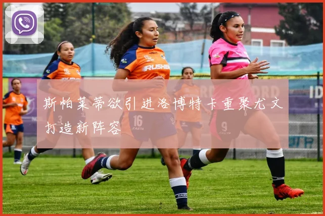 斯帕莱蒂欲引进洛博特卡重聚尤文打造新阵容