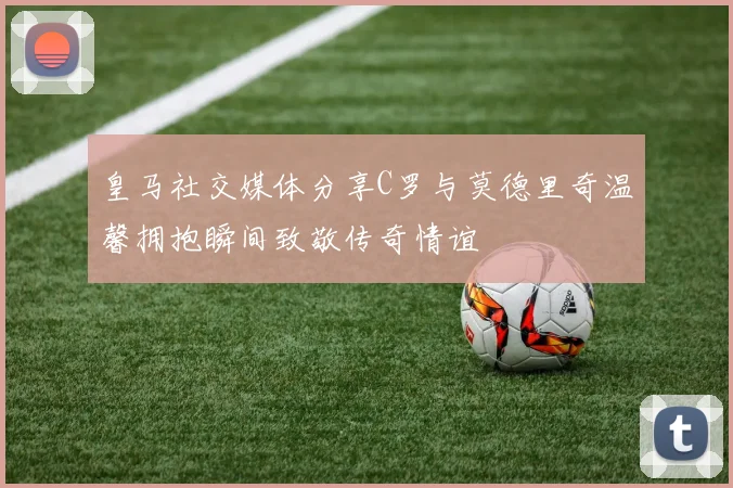 皇马社交媒体分享C罗与莫德里奇温馨拥抱瞬间致敬传奇情谊