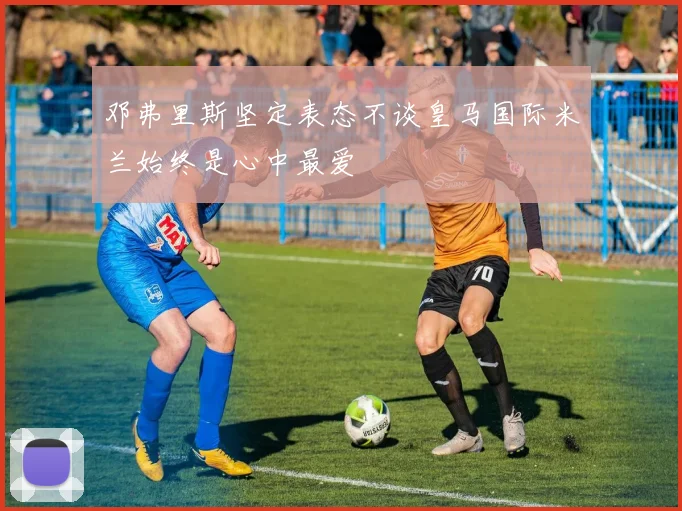 邓弗里斯坚定表态不谈皇马国际米兰始终是心中最爱