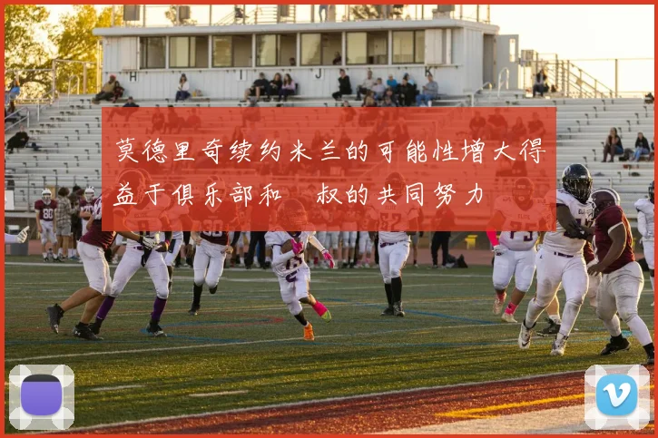 莫德里奇续约米兰的可能性增大得益于俱乐部和囧叔的共同努力
