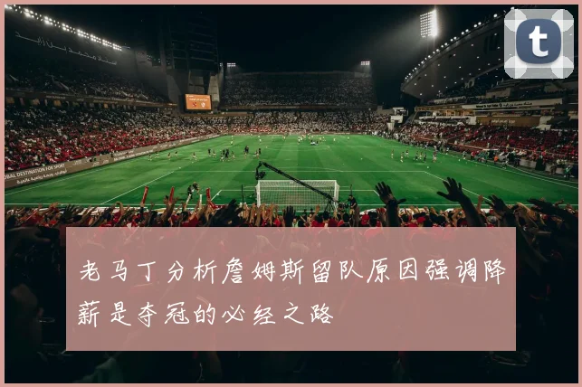 老马丁分析詹姆斯留队原因强调降薪是夺冠的必经之路