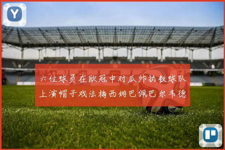 六位球员在欧冠中对瓜帅执教球队上演帽子戏法梅西姆巴佩巴尔韦德等人齐聚