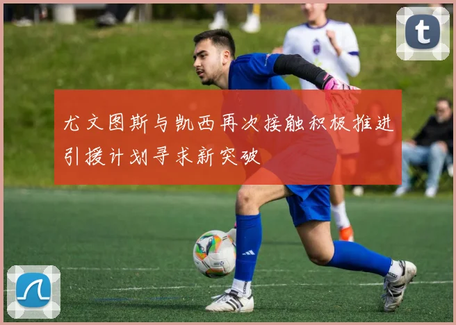 尤文图斯与凯西再次接触积极推进引援计划寻求新突破