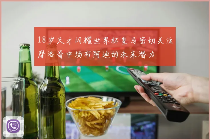18岁天才闪耀世界杯皇马密切关注摩洛哥中场布阿迪的未来潜力