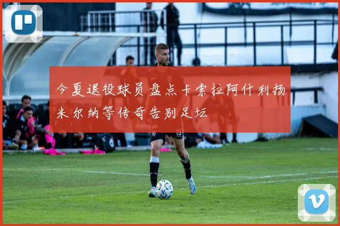 今夏退役球员盘点卡索拉阿什利扬米尔纳等传奇告别足坛