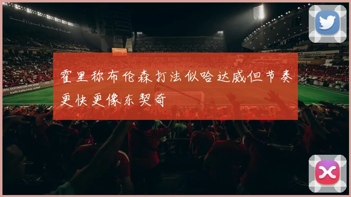 霍里称布伦森打法似哈达威但节奏更快更像东契奇