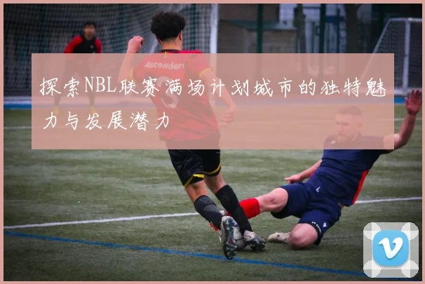 探索NBL联赛满场计划城市的独特魅力与发展潜力